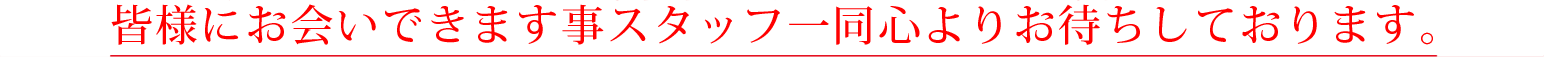 皆様にお会いできます事スタッフ一同心よりお待ちしております。